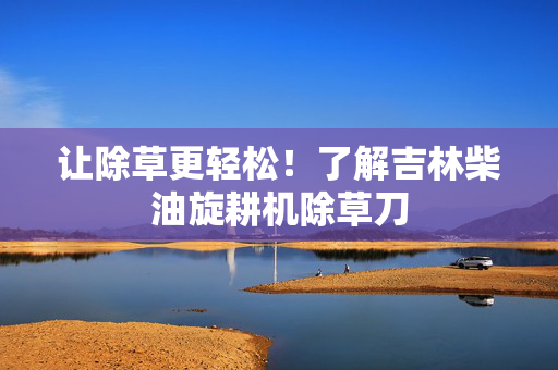 让除草更轻松！了解吉林柴油旋耕机除草刀