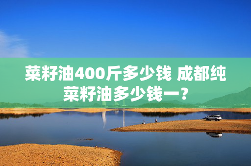 菜籽油400斤多少钱 成都纯菜籽油多少钱一？