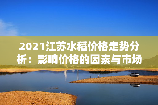 2021江苏水稻价格走势分析：影响价格的因素与市场展望