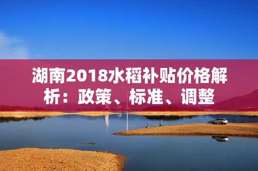 湖南2018水稻补贴价格解析：政策、标准、调整