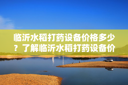 临沂水稻打药设备价格多少？了解临沂水稻打药设备价格情况