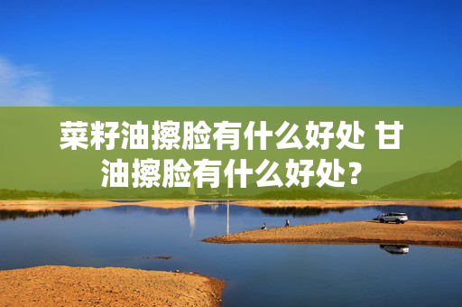 菜籽油擦脸有什么好处 甘油擦脸有什么好处？