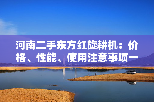 河南二手东方红旋耕机：价格、性能、使用注意事项一览
