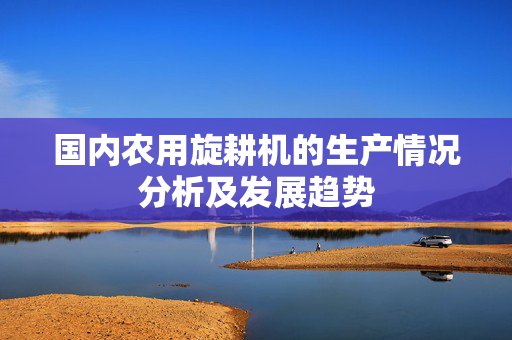 国内农用旋耕机的生产情况分析及发展趋势