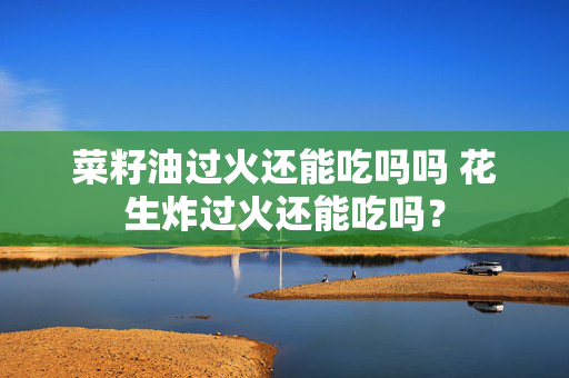 菜籽油过火还能吃吗吗 花生炸过火还能吃吗？