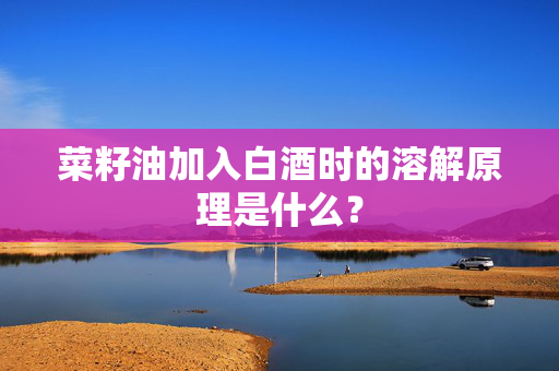 菜籽油加入白酒时的溶解原理是什么？