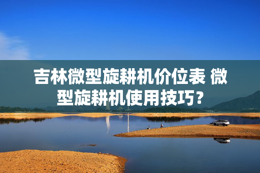 吉林微型旋耕机价位表 微型旋耕机使用技巧？