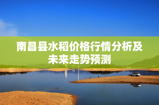 南昌县水稻价格行情分析及未来走势预测