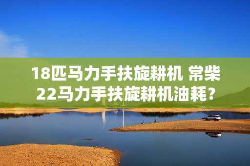 18匹马力手扶旋耕机 常柴22马力手扶旋耕机油耗？