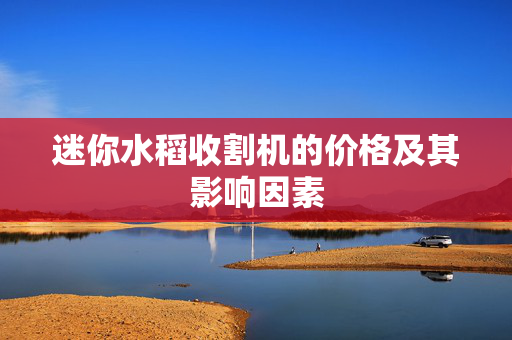 迷你水稻收割机的价格及其影响因素