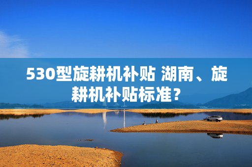 530型旋耕机补贴 湖南、旋耕机补贴标准？