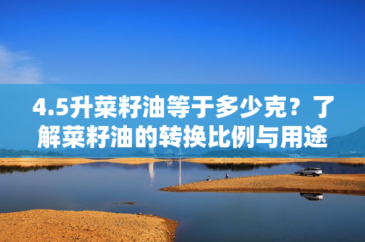 4.5升菜籽油等于多少克？了解菜籽油的转换比例与用途