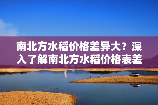 南北方水稻价格差异大？深入了解南北方水稻价格表差异的原因