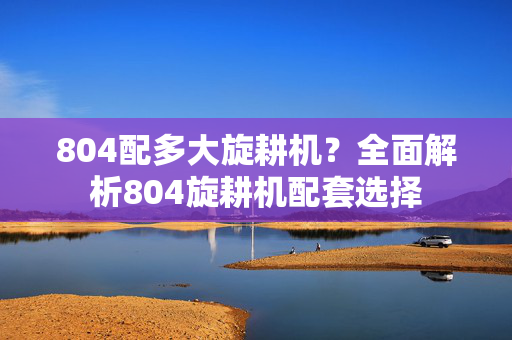 804配多大旋耕机？全面解析804旋耕机配套选择