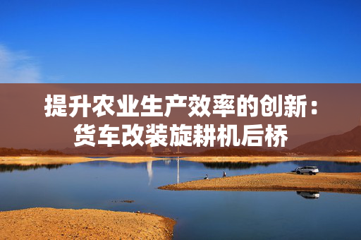 提升农业生产效率的创新：货车改装旋耕机后桥