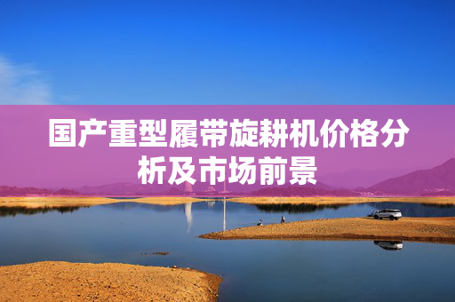 国产重型履带旋耕机价格分析及市场前景