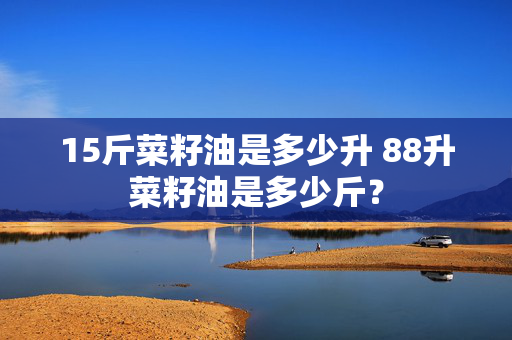 15斤菜籽油是多少升 88升菜籽油是多少斤？