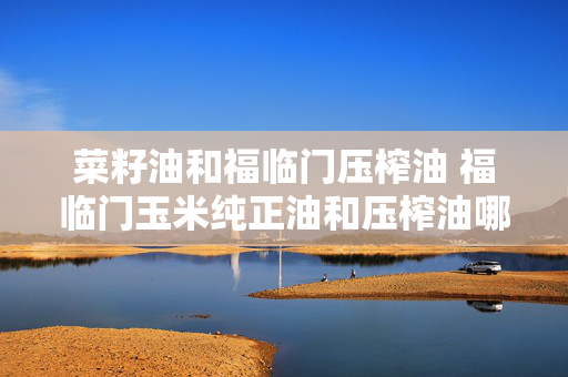 菜籽油和福临门压榨油 福临门玉米纯正油和压榨油哪个好？