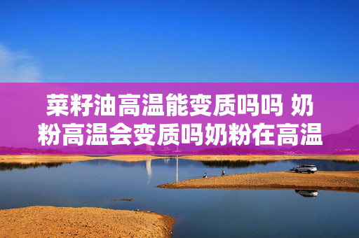 菜籽油高温能变质吗吗 奶粉高温会变质吗奶粉在高温下会变质吗？
