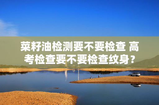 菜籽油检测要不要检查 高考检查要不要检查纹身？