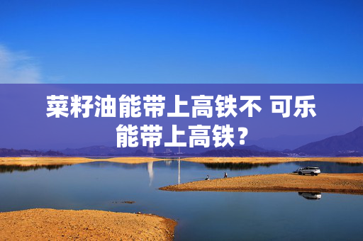 菜籽油能带上高铁不 可乐能带上高铁？