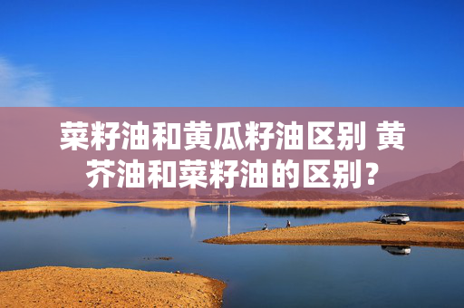 菜籽油和黄瓜籽油区别 黄芥油和菜籽油的区别？