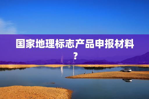 国家地理标志产品申报材料？