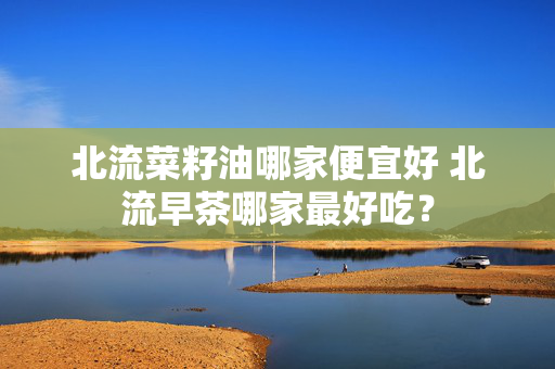 北流菜籽油哪家便宜好 北流早茶哪家最好吃？