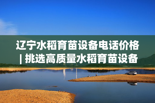 辽宁水稻育苗设备电话价格 | 挑选高质量水稻育苗设备指南