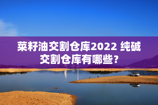 菜籽油交割仓库2022 纯碱交割仓库有哪些？