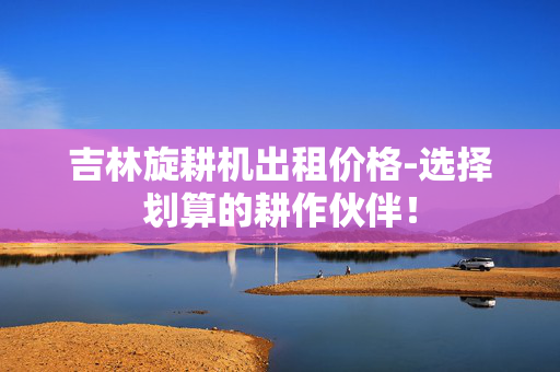 吉林旋耕机出租价格-选择划算的耕作伙伴！