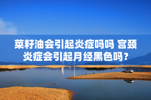 菜籽油会引起炎症吗吗 宫颈炎症会引起月经黑色吗？