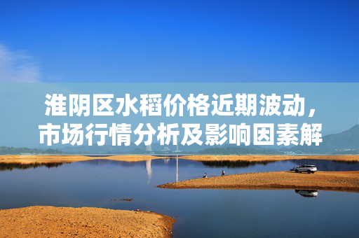 淮阴区水稻价格近期波动，市场行情分析及影响因素解读