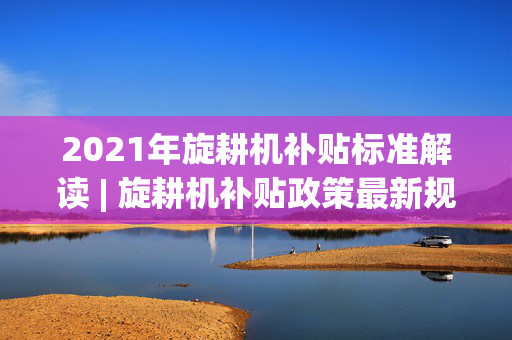 2021年旋耕机补贴标准解读 | 旋耕机补贴政策最新规定