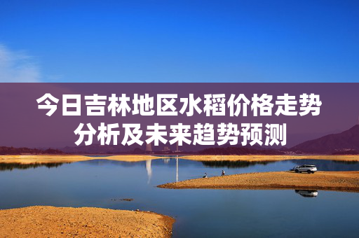 今日吉林地区水稻价格走势分析及未来趋势预测