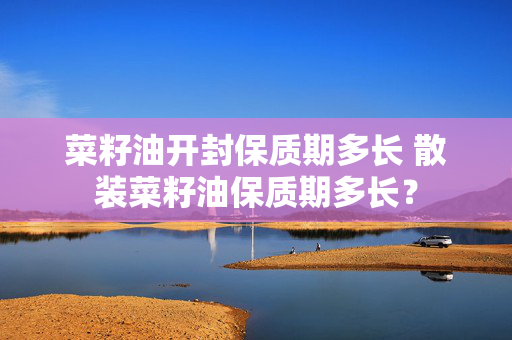 菜籽油开封保质期多长 散装菜籽油保质期多长？
