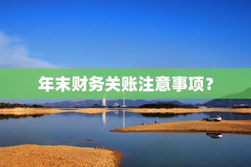 年末财务关账注意事项？