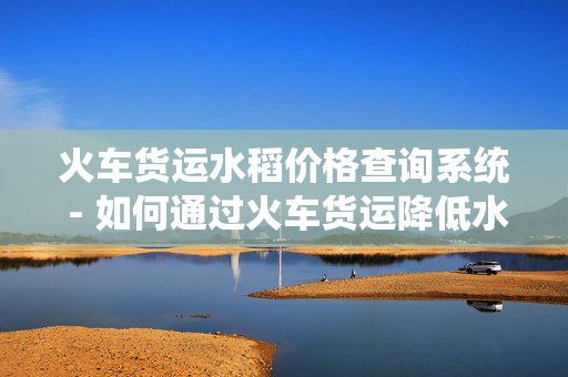 火车货运水稻价格查询系统 - 如何通过火车货运降低水稻运输成本
