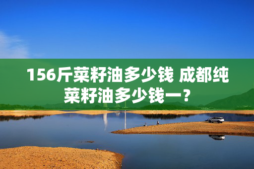 156斤菜籽油多少钱 成都纯菜籽油多少钱一？
