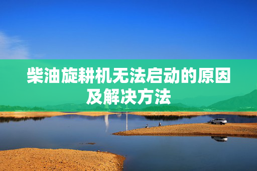 柴油旋耕机无法启动的原因及解决方法
