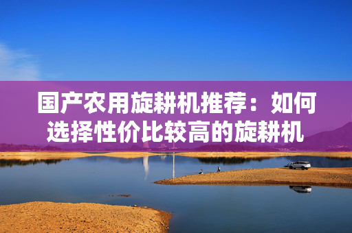 国产农用旋耕机推荐：如何选择性价比较高的旋耕机