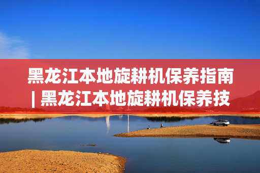 黑龙江本地旋耕机保养指南| 黑龙江本地旋耕机保养技巧