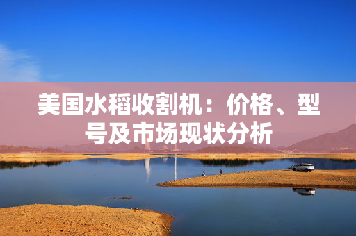 美国水稻收割机：价格、型号及市场现状分析