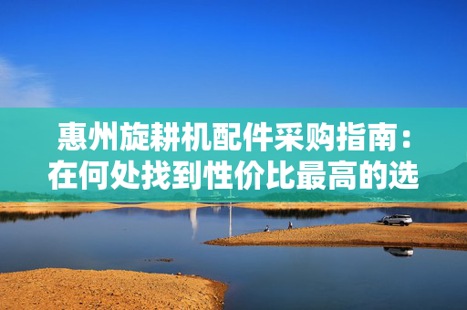 惠州旋耕机配件采购指南：在何处找到性价比最高的选择