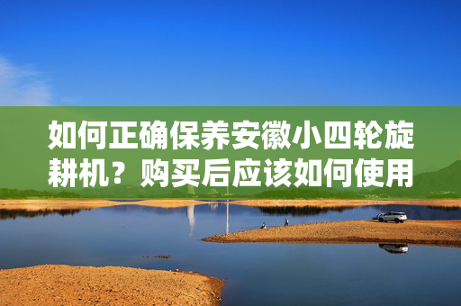 如何正确保养安徽小四轮旋耕机？购买后应该如何使用和保养？
