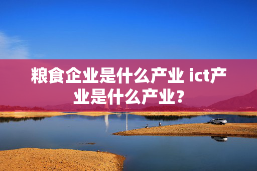 粮食企业是什么产业 ict产业是什么产业？