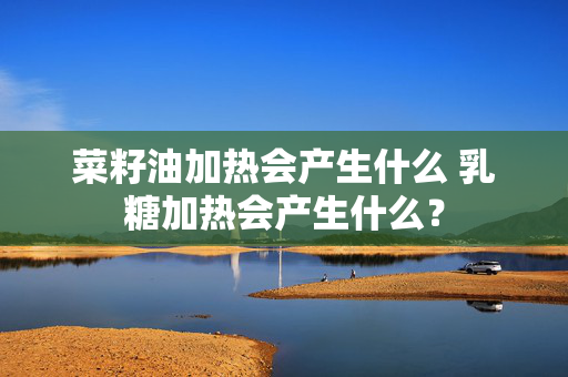 菜籽油加热会产生什么 乳糖加热会产生什么？