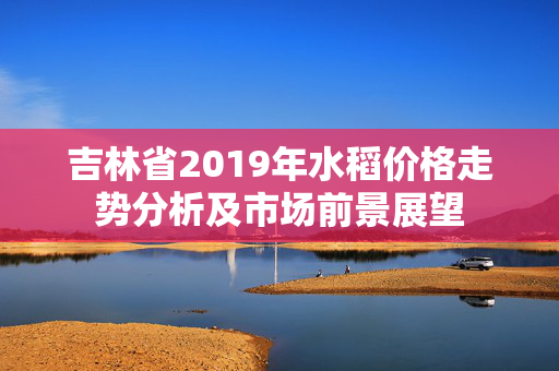 吉林省2019年水稻价格走势分析及市场前景展望