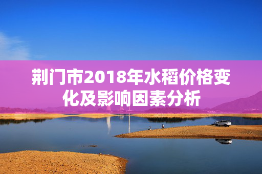 荆门市2018年水稻价格变化及影响因素分析