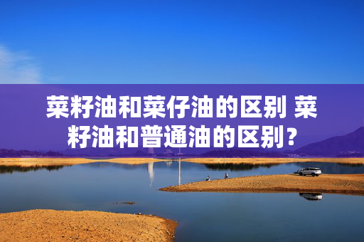 菜籽油和菜仔油的区别 菜籽油和普通油的区别？